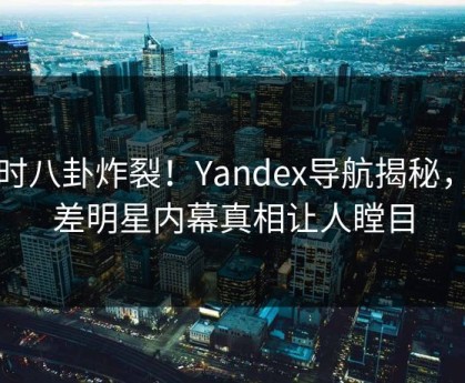 实时八卦炸裂！Yandex导航揭秘，反差明星内幕真相让人瞠目