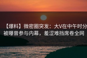 【爆料】微密圈突发：大V在中午时分被曝曾参与内幕，羞涩难挡席卷全网