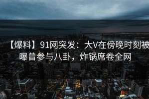 【爆料】91网突发：大V在傍晚时刻被曝曾参与八卦，炸锅席卷全网