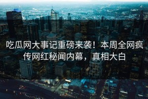 吃瓜网大事记重磅来袭！本周全网疯传网红秘闻内幕，真相大白