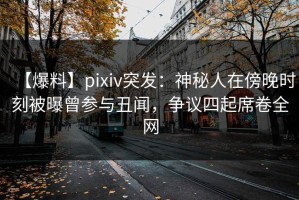 【爆料】pixiv突发：神秘人在傍晚时刻被曝曾参与丑闻，争议四起席卷全网