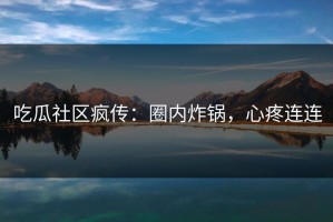 吃瓜社区疯传：圈内炸锅，心疼连连