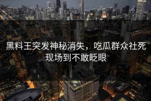 黑料王突发神秘消失，吃瓜群众社死现场到不敢眨眼