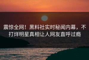 震惊全网！黑料社实时秘闻内幕，不打烊明星真相让人网友直呼过瘾
