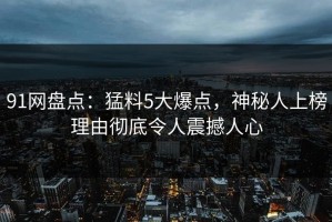 91网盘点：猛料5大爆点，神秘人上榜理由彻底令人震撼人心