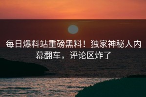 每日爆料站重磅黑料！独家神秘人内幕翻车，评论区炸了