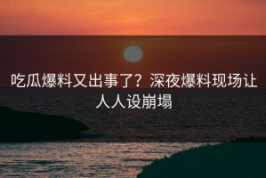 吃瓜爆料又出事了？深夜爆料现场让人人设崩塌
