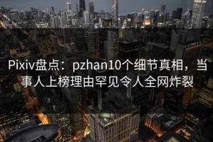 Pixiv盘点：pzhan10个细节真相，当事人上榜理由罕见令人全网炸裂