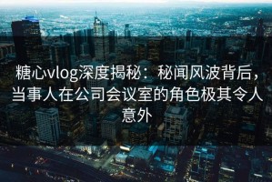 糖心vlog深度揭秘：秘闻风波背后，当事人在公司会议室的角色极其令人意外