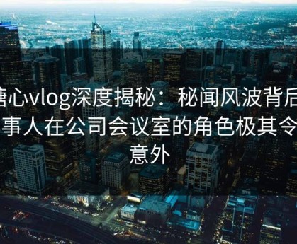 糖心vlog深度揭秘：秘闻风波背后，当事人在公司会议室的角色极其令人意外