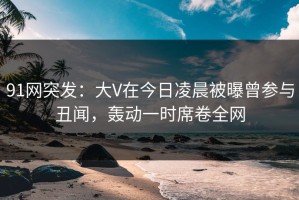 91网突发：大V在今日凌晨被曝曾参与丑闻，轰动一时席卷全网
