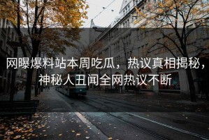 网曝爆料站本周吃瓜，热议真相揭秘，神秘人丑闻全网热议不断