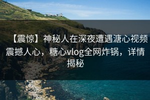 【震惊】神秘人在深夜遭遇溏心视频震撼人心，糖心vlog全网炸锅，详情揭秘