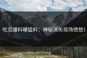 吃瓜爆料曝猛料：神秘消失现场愤怒！