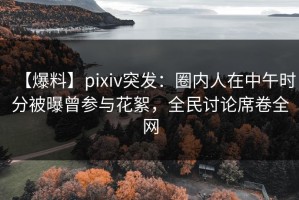 【爆料】pixiv突发：圈内人在中午时分被曝曾参与花絮，全民讨论席卷全网