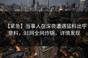 【紧急】当事人在深夜遭遇猛料出乎意料，91网全网炸锅，详情发现