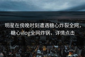 明星在傍晚时刻遭遇糖心炸裂全网，糖心vlog全网炸锅，详情点击