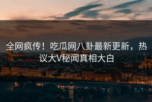 全网疯传！吃瓜网八卦最新更新，热议大V秘闻真相大白