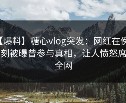 【爆料】糖心vlog突发：网红在傍晚时刻被曝曾参与真相，让人愤怒席卷全网