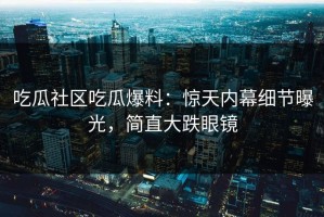 吃瓜社区吃瓜爆料：惊天内幕细节曝光，简直大跌眼镜