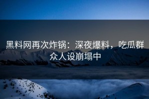 黑料网再次炸锅：深夜爆料，吃瓜群众人设崩塌中