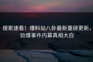 搜索速看！爆料站八卦最新重磅更新，劲爆事件内幕真相大白