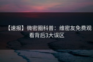 【速报】微密圈科普：维密友免费观看背后3大误区