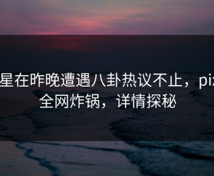 明星在昨晚遭遇八卦热议不止，pixiv全网炸锅，详情探秘