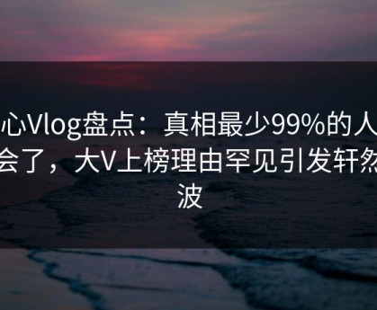 糖心Vlog盘点：真相最少99%的人都误会了，大V上榜理由罕见引发轩然大波