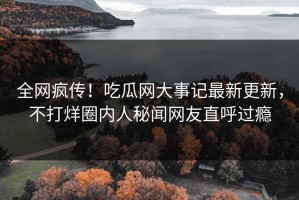 全网疯传！吃瓜网大事记最新更新，不打烊圈内人秘闻网友直呼过瘾