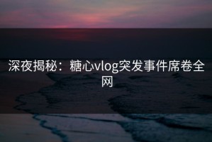 深夜揭秘：糖心vlog突发事件席卷全网