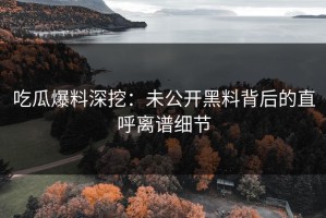 吃瓜爆料深挖：未公开黑料背后的直呼离谱细节