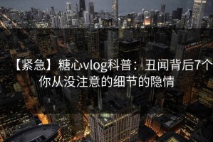 【紧急】糖心vlog科普：丑闻背后7个你从没注意的细节的隐情