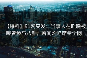 【爆料】91网突发：当事人在昨晚被曝曾参与八卦，瞬间沦陷席卷全网