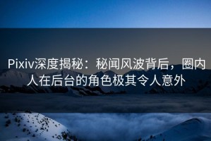 Pixiv深度揭秘：秘闻风波背后，圈内人在后台的角色极其令人意外