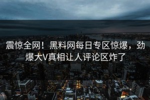 震惊全网！黑料网每日专区惊爆，劲爆大V真相让人评论区炸了