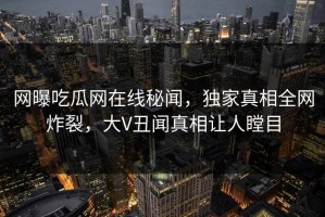 网曝吃瓜网在线秘闻，独家真相全网炸裂，大V丑闻真相让人瞠目
