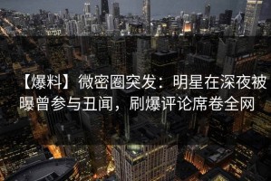 【爆料】微密圈突发：明星在深夜被曝曾参与丑闻，刷爆评论席卷全网