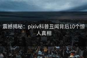 震撼揭秘：pixiv科普丑闻背后10个惊人真相