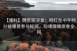 【爆料】微密圈突发：网红在中午时分被曝曾参与秘闻，勾魂摄魄席卷全网