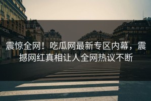 震惊全网！吃瓜网最新专区内幕，震撼网红真相让人全网热议不断