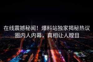 在线震撼秘闻！爆料站独家揭秘热议圈内人内幕，真相让人瞠目