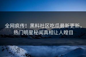 全网疯传！黑料社区吃瓜最新更新，热门明星秘闻真相让人瞠目
