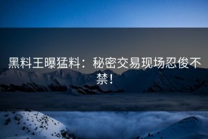 黑料王曝猛料：秘密交易现场忍俊不禁！