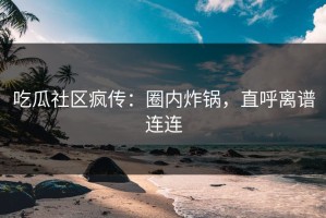 吃瓜社区疯传：圈内炸锅，直呼离谱连连