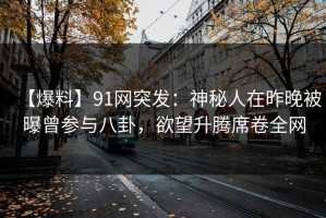 【爆料】91网突发：神秘人在昨晚被曝曾参与八卦，欲望升腾席卷全网