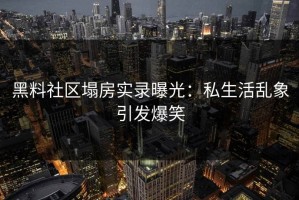黑料社区塌房实录曝光：私生活乱象引发爆笑