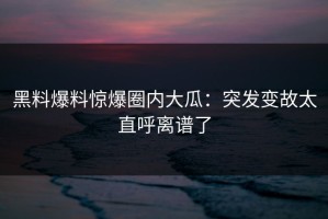 黑料爆料惊爆圈内大瓜：突发变故太直呼离谱了