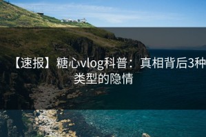 【速报】糖心vlog科普：真相背后3种类型的隐情