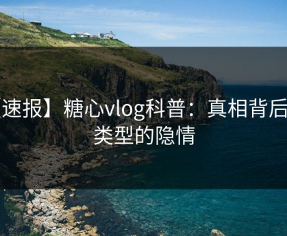 【速报】糖心vlog科普：真相背后3种类型的隐情